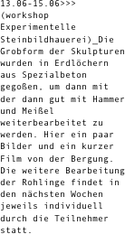 13.06-15.06>>> (workshop Experimentelle Steinbildhauerei)_Die Grobform der Skulpturen wurden in Erdlöchern aus Spezialbeton gegoßen, um dann mit der dann gut mit Hammer und Meißel weiterbearbeitet zu werden. Hier ein paar Bilder und ein kurzer Film von der Bergung. Die weitere Bearbeitung der Rohlinge findet in den nächsten Wochen jeweils individuell durch die Teilnehmer statt.