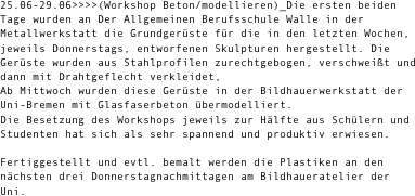 25.06-29.06>>>>(Workshop Beton/modellieren)_Die ersten beiden Tage wurden an Der Allgemeinen Berufsschule Walle in der Metallwerkstatt die Grundgerüste für die in den letzten Wochen, jeweils Donnerstags, entworfenen Skulpturen hergestellt. Die Gerüste wurden aus Stahlprofilen zurechtgebogen, verschweißt und dann mit Drahtgeflecht verkleidet,
Ab Mittwoch wurden diese Gerüste in der Bildhauerwerkstatt der Uni-Bremen mit Glasfaserbeton übermodelliert. 
Die Besetzung des Workshops jeweils zur Hälfte aus Schülern und Studenten hat sich als sehr spannend und produktiv erwiesen.

Fertiggestellt und evtl. bemalt werden die Plastiken an den nächsten drei Donnerstagnachmittagen am Bildhaueratelier der Uni.