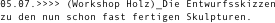 05.07.>>>> (Workshop Holz)_Die Entwurfsskizzen
zu den nun schon fast fertigen Skulpturen.