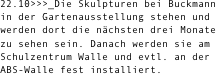 22.10>>>_Die Skulpturen bei Buckmann in der Gartenausstellung stehen und werden dort die nächsten drei Monate zu sehen sein. Danach werden sie am Schulzentrum Walle und evtl. an der ABS-Walle fest installiert. 
